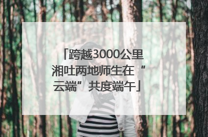 跨越3000公里 湘吐两地师生在“云端”共度端午