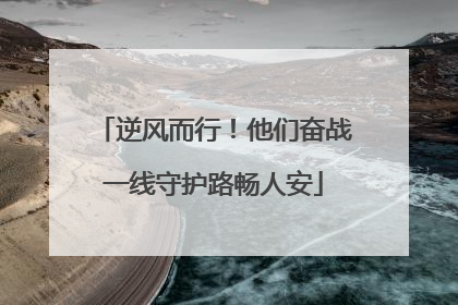 逆风而行！他们奋战一线守护路畅人安