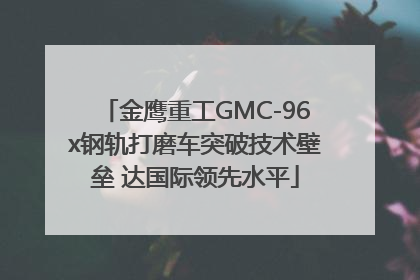 金鹰重工GMC-96x钢轨打磨车突破技术壁垒 达国际领先水平