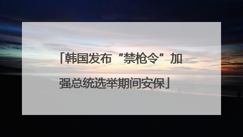 韩国发布“禁枪令”加强总统选举期间安保