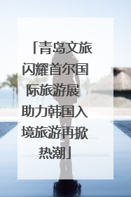青岛文旅闪耀首尔国际旅游展 助力韩国入境旅游再掀热潮