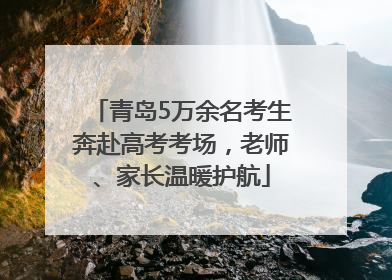 青岛5万余名考生奔赴高考考场，老师、家长温暖护航
