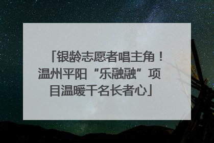 银龄志愿者唱主角！温州平阳“乐融融”项目温暖千名长者心