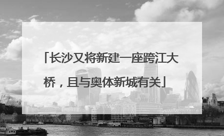 长沙又将新建一座跨江大桥，且与奥体新城有关