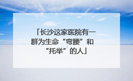 长沙这家医院有一群为生命“弯腰”和“托举”的人