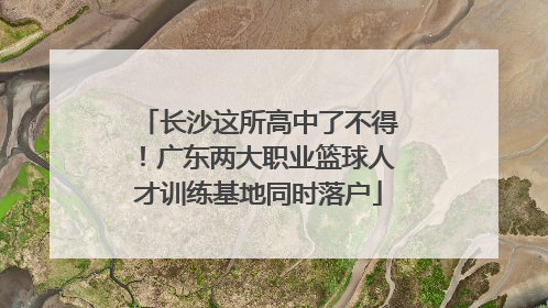 长沙这所高中了不得！广东两大职业篮球人才训练基地同时落户