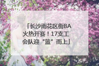 长沙雨花区街BA火热开赛！17支工会队迎“篮”而上