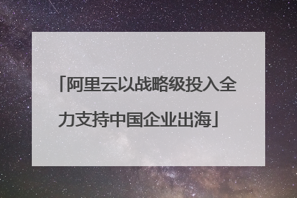 阿里云以战略级投入全力支持中国企业出海