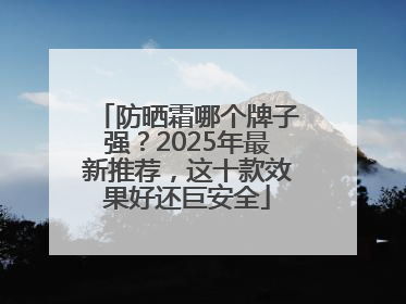 防晒霜哪个牌子强？2025年最新推荐，这十款效果好还巨安全