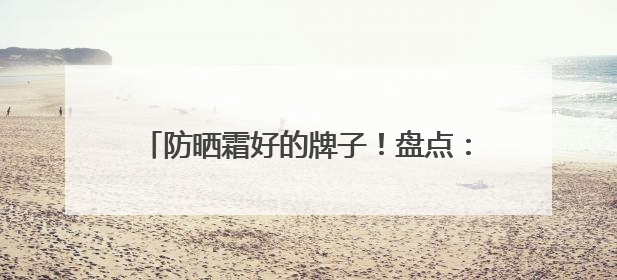 防晒霜好的牌子！盘点：十大好评如潮的防晒品牌