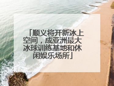 顺义将开新冰上空间，成亚洲最大冰球训练基地和休闲娱乐场所