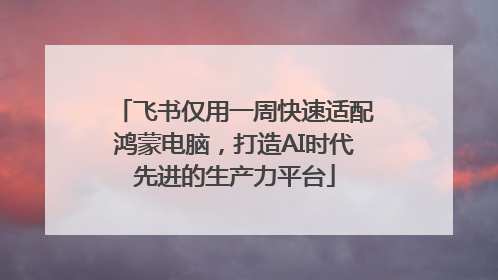 飞书仅用一周快速适配鸿蒙电脑，打造AI时代先进的生产力平台