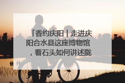 香约庆阳｜走进庆阳合水县这座博物馆，看石头如何讲述陇东千年历史