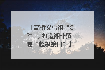 高桥义乌组“CP”，打造湘非贸易“超级接口”