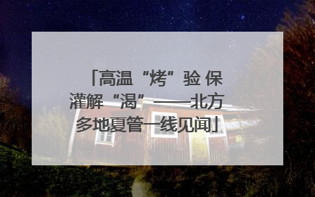 高温“烤”验 保灌解“渴”——北方多地夏管一线见闻