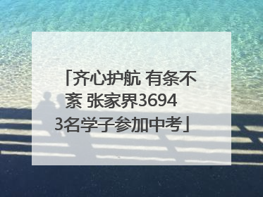 齐心护航 有条不紊 张家界36943名学子参加中考