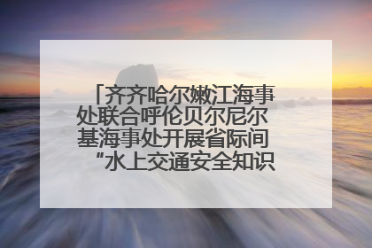齐齐哈尔嫩江海事处联合呼伦贝尔尼尔基海事处开展省际间“水上交通安全知识进校园”活动