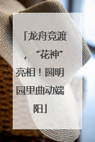 龙舟竞渡，“花神”亮相！圆明园里曲动端阳