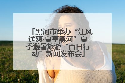 黑河市举办“江风送爽·夏享黑河”夏季避暑旅游“百日行动”新闻发布会