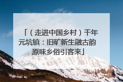 （走进中国乡村）千年元坑镇：旧矿新生融古韵 原味乡俗引客来