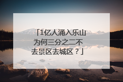 1亿人涌入乐山 为何三分之二不去景区去城区？
