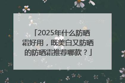 2025年什么防晒霜好用，既美白又防晒的防晒霜推荐哪款？