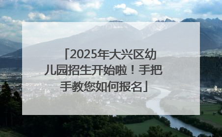 2025年大兴区幼儿园招生开始啦！手把手教您如何报名