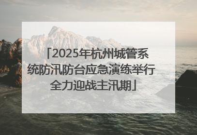 2025年杭州城管系统防汛防台应急演练举行 全力迎战主汛期