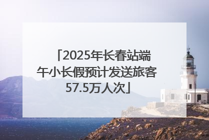 2025年长春站端午小长假预计发送旅客57.5万人次