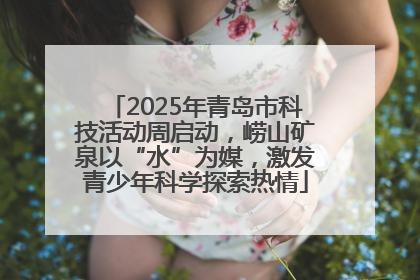 2025年青岛市科技活动周启动，崂山矿泉以“水”为媒，激发青少年科学探索热情