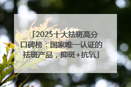 2025十大祛斑高分口碑榜：国家唯一认证的祛斑产品，抑斑+抗氧