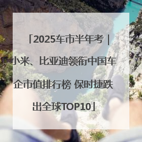 2025车市半年考｜小米、比亚迪领衔中国车企市值排行榜 保时捷跌出全球TOP10
