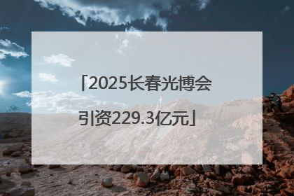 2025长春光博会引资229.3亿元