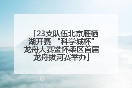 23支队伍北京雁栖湖开赛 “科学城杯”龙舟大赛暨怀柔区首届龙舟拔河赛举办