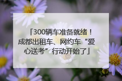 300辆车准备就绪！成都出租车、网约车“爱心送考”行动开始了