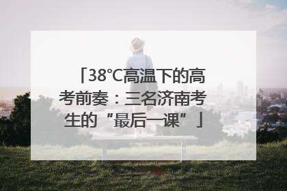 38℃高温下的高考前奏：三名济南考生的“最后一课”