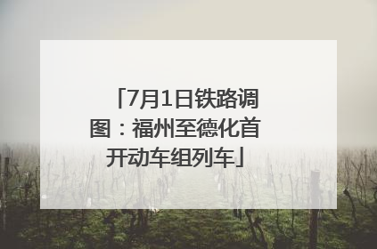 7月1日铁路调图：福州至德化首开动车组列车
