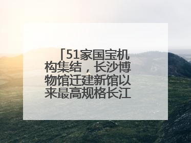 51家国宝机构集结，长沙博物馆迁建新馆以来最高规格长江文明大展启幕