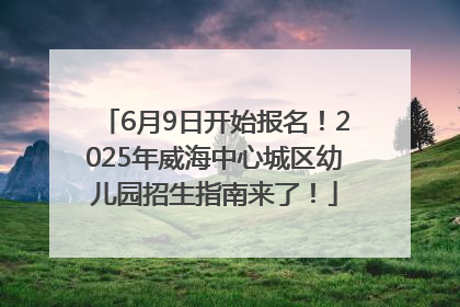 6月9日开始报名！2025年威海中心城区幼儿园招生指南来了！