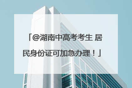 @湖南中高考考生 居民身份证可加急办理！