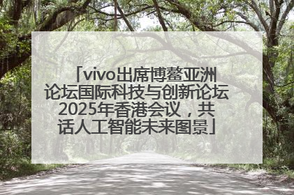 vivo出席博鳌亚洲论坛国际科技与创新论坛2025年香港会议，共话人工智能未来图景